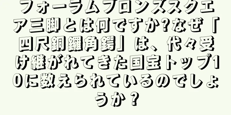 フォーラムブロンズスクエア三脚とは何ですか?なぜ「四尺銅鑼角鍔」は、代々受け継がれてきた国宝トップ10に数えられているのでしょうか？