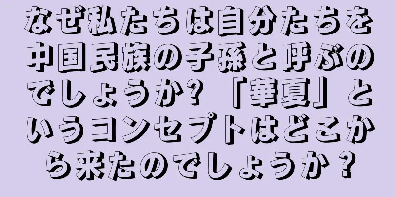 なぜ私たちは自分たちを中国民族の子孫と呼ぶのでしょうか? 「華夏」というコンセプトはどこから来たのでしょうか？