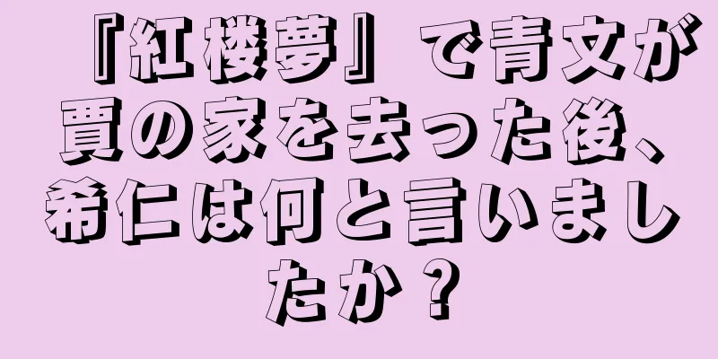 『紅楼夢』で青文が賈の家を去った後、希仁は何と言いましたか？