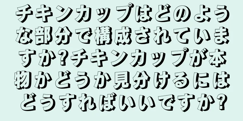 チキンカップはどのような部分で構成されていますか?チキンカップが本物かどうか見分けるにはどうすればいいですか?