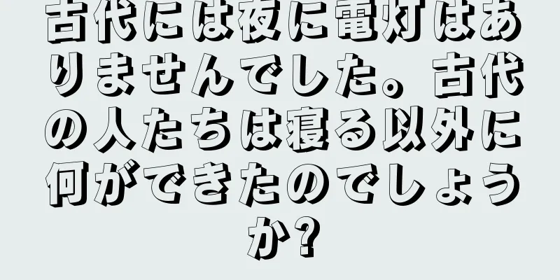 古代には夜に電灯はありませんでした。古代の人たちは寝る以外に何ができたのでしょうか?