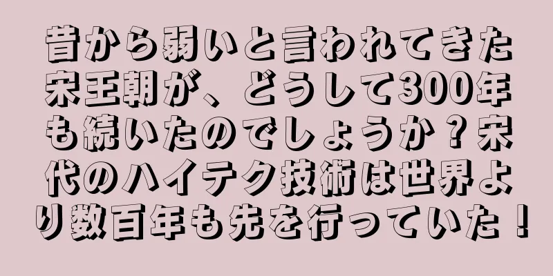 昔から弱いと言われてきた宋王朝が、どうして300年も続いたのでしょうか？宋代のハイテク技術は世界より数百年も先を行っていた！