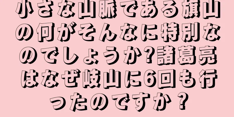 小さな山脈である旗山の何がそんなに特別なのでしょうか?諸葛亮はなぜ岐山に6回も行ったのですか？