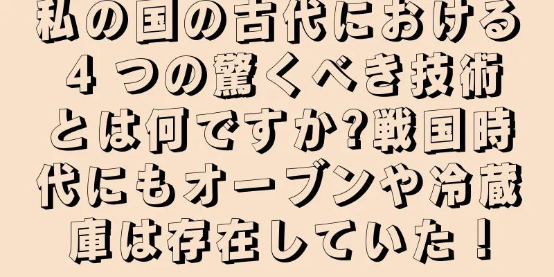私の国の古代における 4 つの驚くべき技術とは何ですか?戦国時代にもオーブンや冷蔵庫は存在していた！