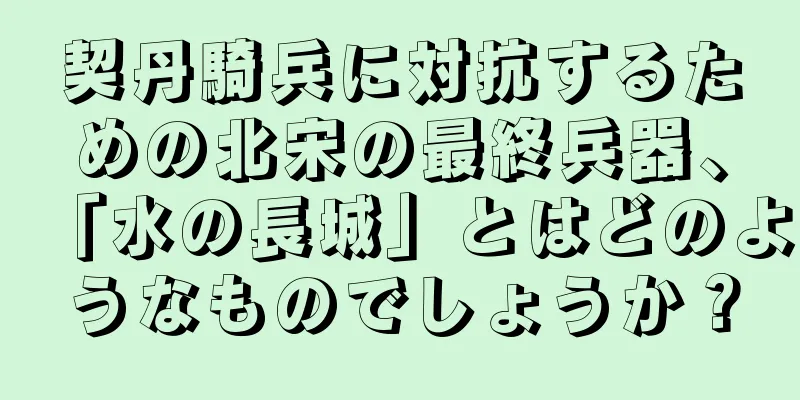 契丹騎兵に対抗するための北宋の最終兵器、「水の長城」とはどのようなものでしょうか？