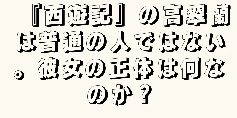 『西遊記』の高翠蘭は普通の人ではない。彼女の正体は何なのか？