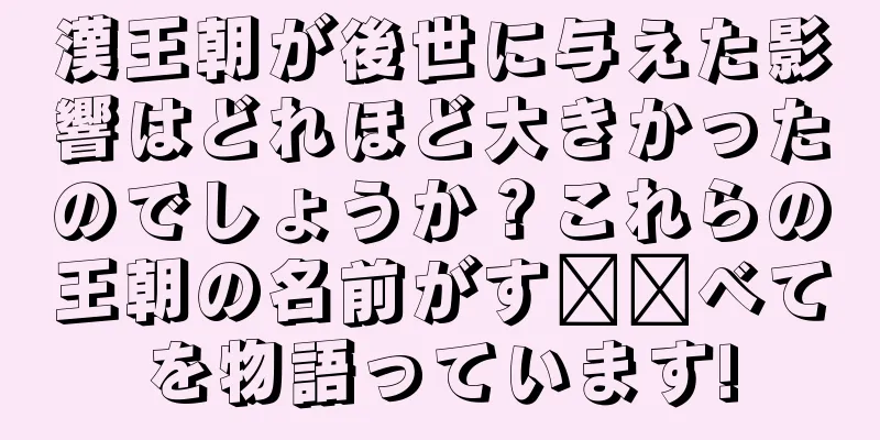 漢王朝が後世に与えた影響はどれほど大きかったのでしょうか？これらの王朝の名前がす​​べてを物語っています!