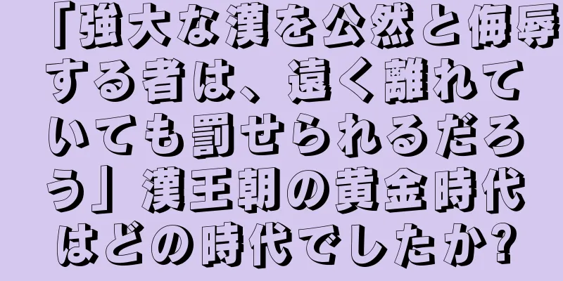 「強大な漢を公然と侮辱する者は、遠く離れていても罰せられるだろう」漢王朝の黄金時代はどの時代でしたか?