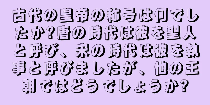 古代の皇帝の称号は何でしたか?唐の時代は彼を聖人と呼び、宋の時代は彼を執事と呼びましたが、他の王朝ではどうでしょうか?