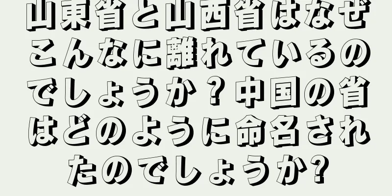 山東省と山西省はなぜこんなに離れているのでしょうか？中国の省はどのように命名されたのでしょうか?