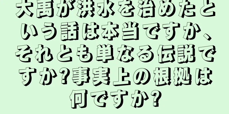 大禹が洪水を治めたという話は本当ですか、それとも単なる伝説ですか?事実上の根拠は何ですか?