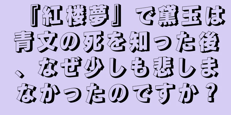 『紅楼夢』で黛玉は青文の死を知った後、なぜ少しも悲しまなかったのですか？
