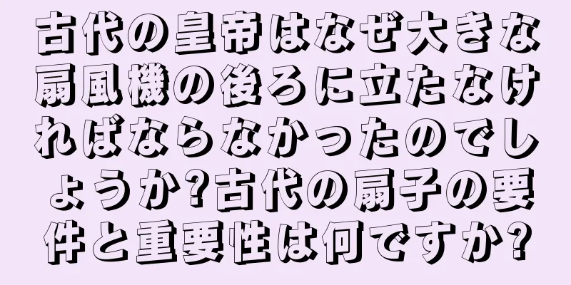 古代の皇帝はなぜ大きな扇風機の後ろに立たなければならなかったのでしょうか?古代の扇子の要件と重要性は何ですか?