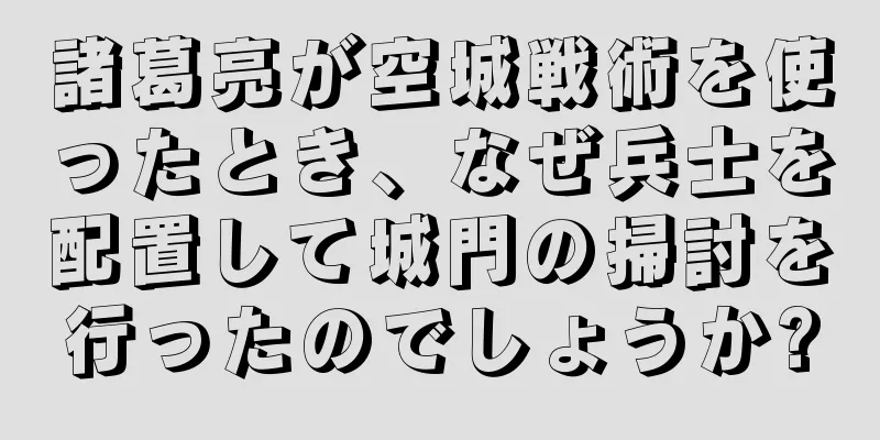 諸葛亮が空城戦術を使ったとき、なぜ兵士を配置して城門の掃討を行ったのでしょうか?