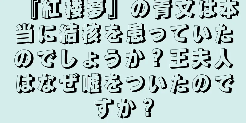 『紅楼夢』の青文は本当に結核を患っていたのでしょうか？王夫人はなぜ嘘をついたのですか？
