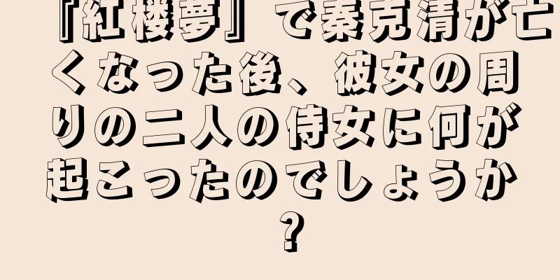『紅楼夢』で秦克清が亡くなった後、彼女の周りの二人の侍女に何が起こったのでしょうか？