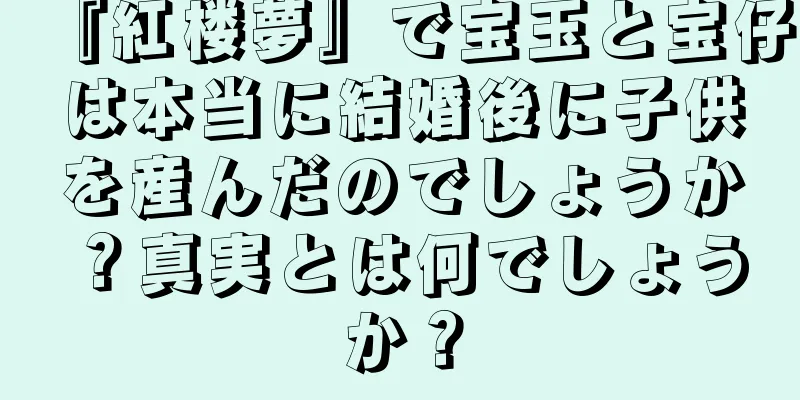 『紅楼夢』で宝玉と宝仔は本当に結婚後に子供を産んだのでしょうか？真実とは何でしょうか？