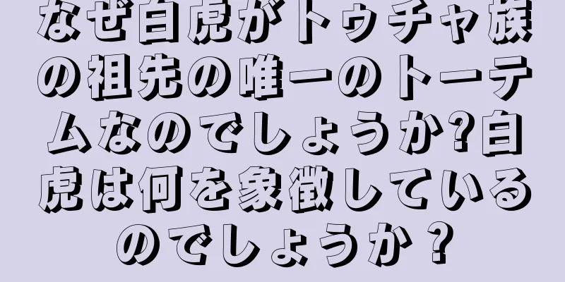 なぜ白虎がトゥチャ族の祖先の唯一のトーテムなのでしょうか?白虎は何を象徴しているのでしょうか？