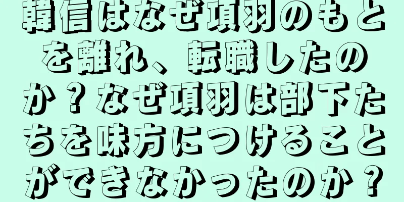 韓信はなぜ項羽のもとを離れ、転職したのか？なぜ項羽は部下たちを味方につけることができなかったのか？