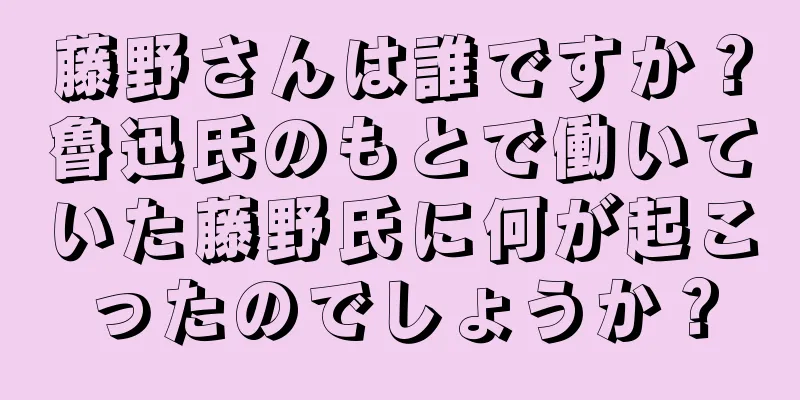 藤野さんは誰ですか？魯迅氏のもとで働いていた藤野氏に何が起こったのでしょうか？