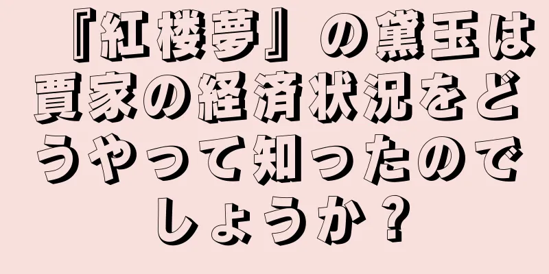 『紅楼夢』の黛玉は賈家の経済状況をどうやって知ったのでしょうか？