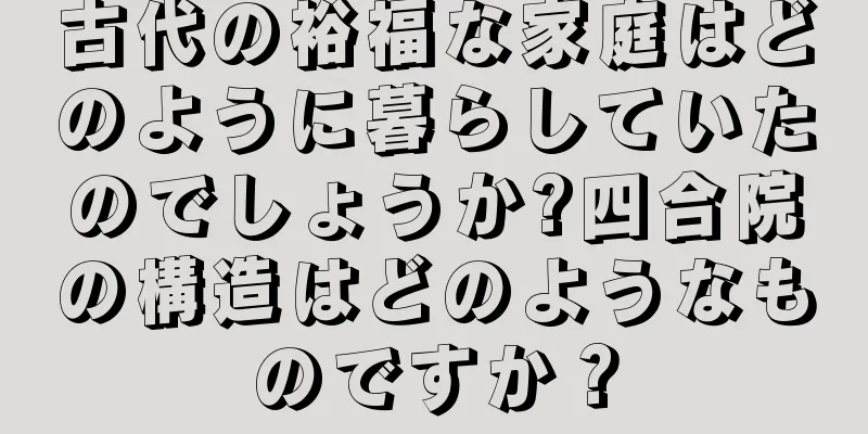 古代の裕福な家庭はどのように暮らしていたのでしょうか?四合院の構造はどのようなものですか？