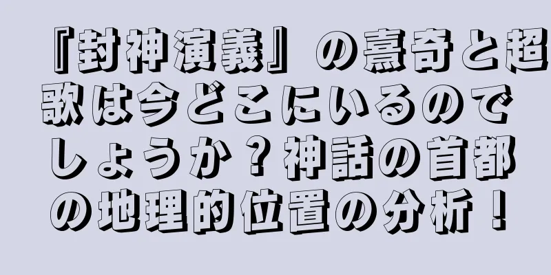 『封神演義』の熹奇と超歌は今どこにいるのでしょうか？神話の首都の地理的位置の分析！