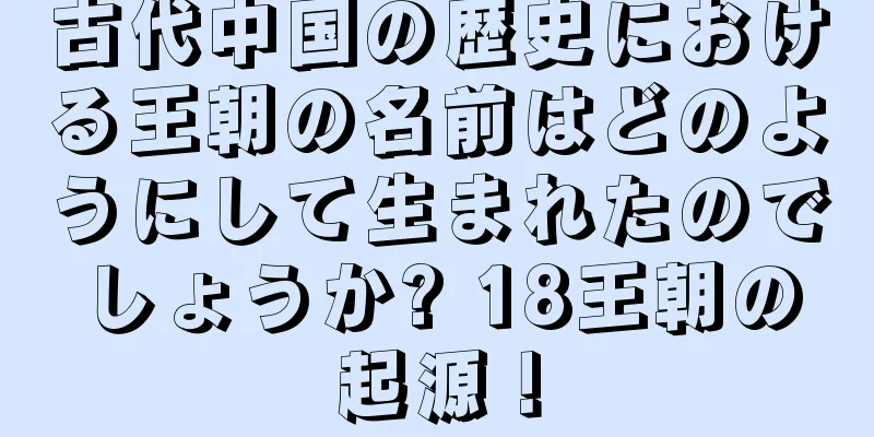 古代中国の歴史における王朝の名前はどのようにして生まれたのでしょうか? 18王朝の起源！