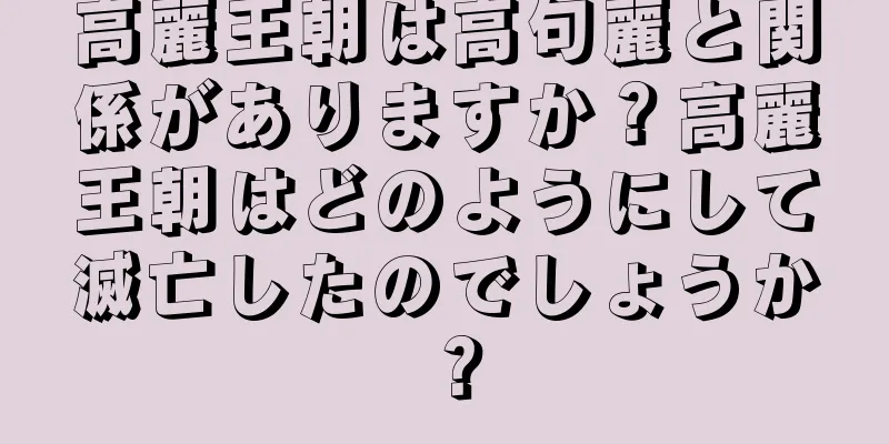 高麗王朝は高句麗と関係がありますか？高麗王朝はどのようにして滅亡したのでしょうか？