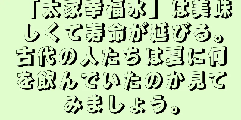 「太家幸福水」は美味しくて寿命が延びる。古代の人たちは夏に何を飲んでいたのか見てみましょう。
