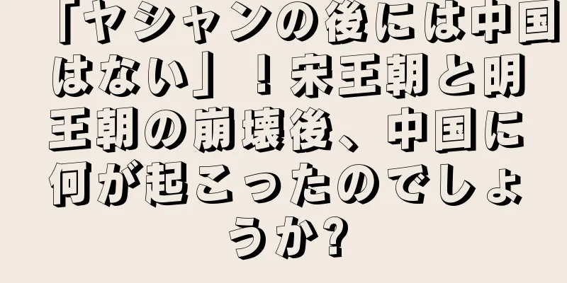 「ヤシャンの後には中国はない」！宋王朝と明王朝の崩壊後、中国に何が起こったのでしょうか?