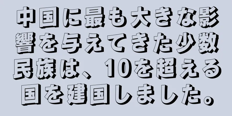 中国に最も大きな影響を与えてきた少数民族は、10を超える国を建国しました。