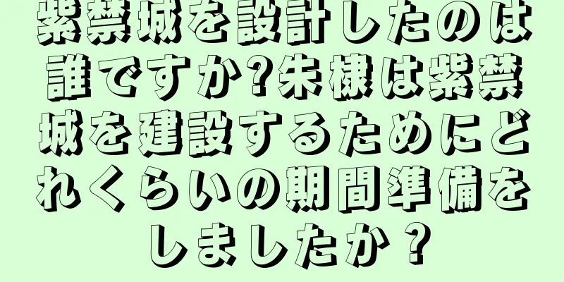 紫禁城を設計したのは誰ですか?朱棣は紫禁城を建設するためにどれくらいの期間準備をしましたか？