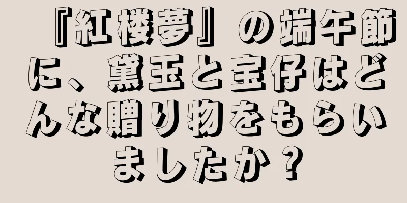 『紅楼夢』の端午節に、黛玉と宝仔はどんな贈り物をもらいましたか？