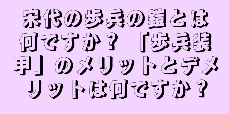 宋代の歩兵の鎧とは何ですか？ 「歩兵装甲」のメリットとデメリットは何ですか？