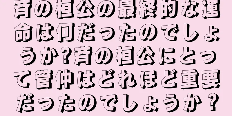 斉の桓公の最終的な運命は何だったのでしょうか?斉の桓公にとって管仲はどれほど重要だったのでしょうか？