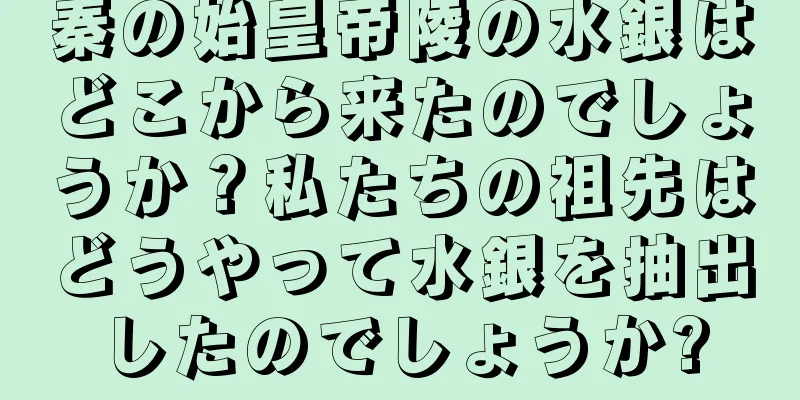 秦の始皇帝陵の水銀はどこから来たのでしょうか？私たちの祖先はどうやって水銀を抽出したのでしょうか?