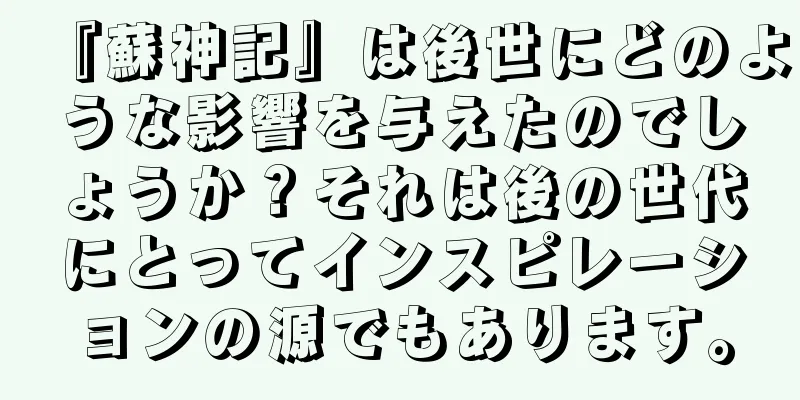『蘇神記』は後世にどのような影響を与えたのでしょうか？それは後の世代にとってインスピレーションの源でもあります。