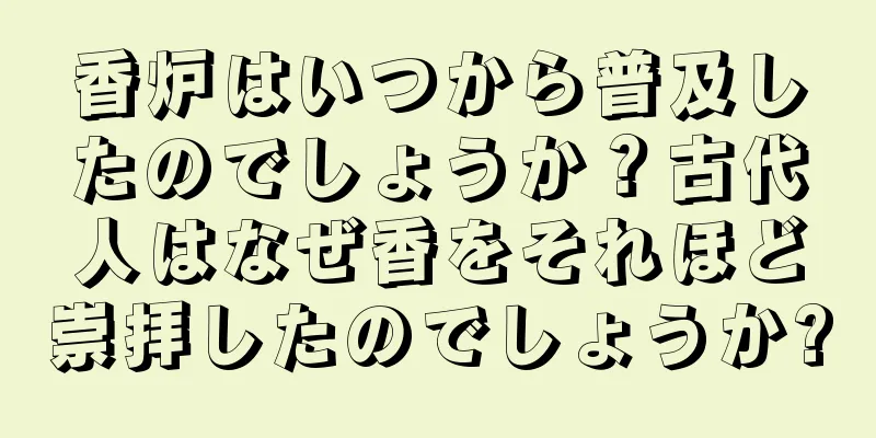 香炉はいつから普及したのでしょうか？古代人はなぜ香をそれほど崇拝したのでしょうか?