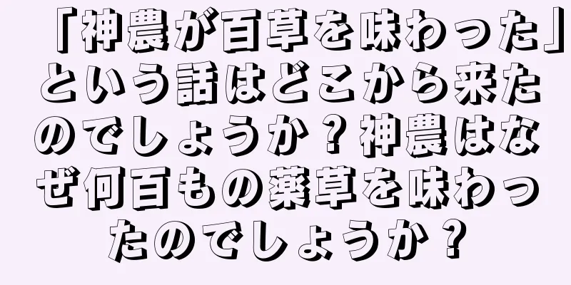 「神農が百草を味わった」という話はどこから来たのでしょうか？神農はなぜ何百もの薬草を味わったのでしょうか？