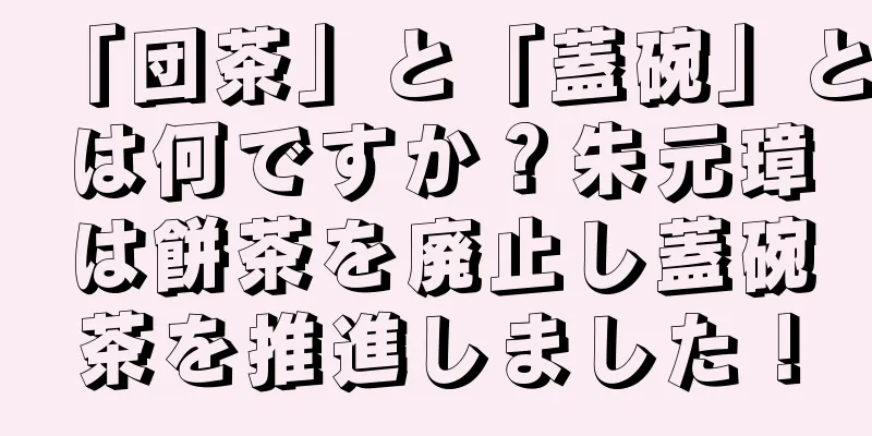 「団茶」と「蓋碗」とは何ですか？朱元璋は餅茶を廃止し蓋碗茶を推進しました！