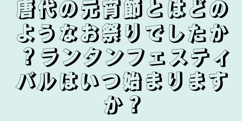 唐代の元宵節とはどのようなお祭りでしたか？ランタンフェスティバルはいつ始まりますか？