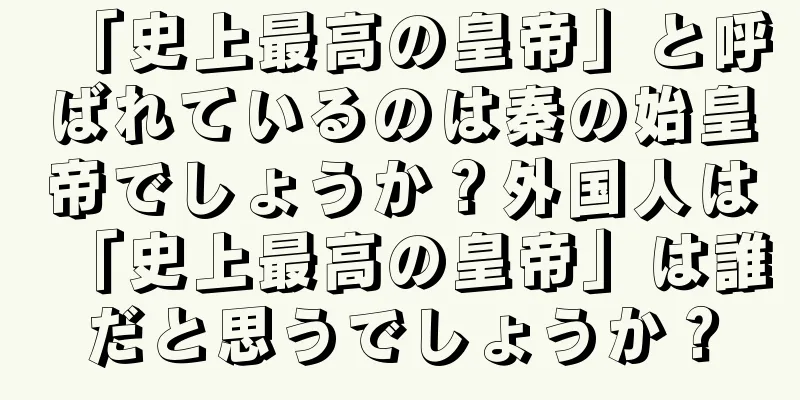 「史上最高の皇帝」と呼ばれているのは秦の始皇帝でしょうか？外国人は「史上最高の皇帝」は誰だと思うでしょうか？