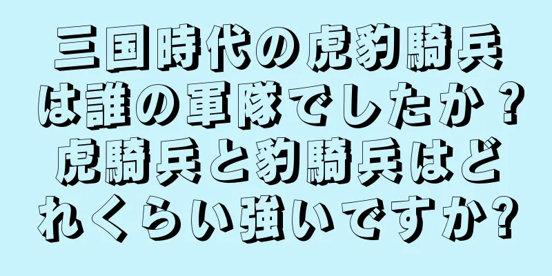 三国時代の虎豹騎兵は誰の軍隊でしたか？虎騎兵と豹騎兵はどれくらい強いですか?