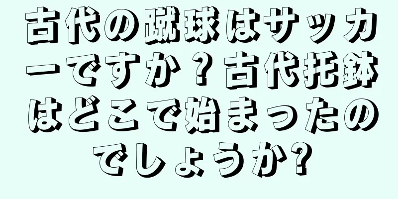 古代の蹴球はサッカーですか？古代托鉢はどこで始まったのでしょうか?