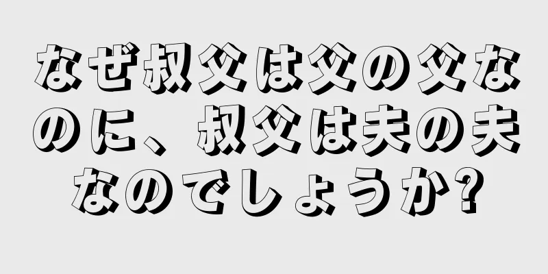 なぜ叔父は父の父なのに、叔父は夫の夫なのでしょうか?