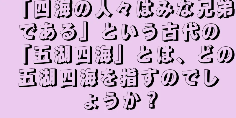 「四海の人々はみな兄弟である」という古代の「五湖四海」とは、どの五湖四海を指すのでしょうか？