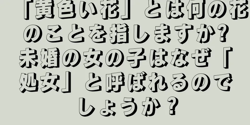 「黄色い花」とは何の花のことを指しますか?未婚の女の子はなぜ「処女」と呼ばれるのでしょうか？