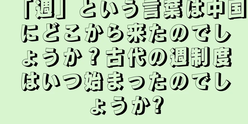 「週」という言葉は中国にどこから来たのでしょうか？古代の週制度はいつ始まったのでしょうか?