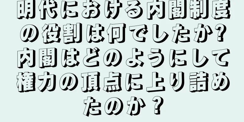 明代における内閣制度の役割は何でしたか?内閣はどのようにして権力の頂点に上り詰めたのか？